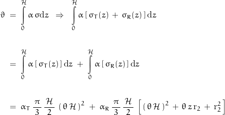 \begin{displaymath} \begin{align} \vartheta \; &= \; \int\limits_0^\mathcal{H} \alpha \, \sigma \text{d}z \; \; \Rightarrow \; \; \int\limits_0^\mathcal{H} \alpha \, [ \, \sigma_T(z) \, + \, \sigma_R(z) \, ] \, \text{d}z \\ \\ &= \; \int\limits_0^\mathcal{H} \alpha \, [ \, \sigma_T(z) \, ] \, \text{d}z \; + \; \int\limits_0^\mathcal{H} \alpha \, [ \, \sigma_R(z) \, ] \, \text{d}z \\ \\ &= \; \alpha_T \, \frac{\, \pi \, }{3} \, \frac{ \, \mathcal{H} \, }{2} \, \left( \, \theta \, \mathcal{H} \, \right)^2 \; + \; \alpha_R \, \frac{\, \pi \, }{3} \, \frac{ \, \mathcal{H} \, }{2} \, \left[ \, \left( \, \theta \, \mathcal{H} \, \right)^2 \, + \, \theta \, z \, \text{r}_2 \, + \, \text{r}_2^2 \, \right] \end{align} \end{displaymath}