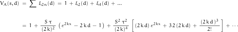 \begin{displaymath}\begin{align}V_A(s,d)\;&=\;\sum\,\xi_{2n}(d)\;=\;1\,+\,\xi_2(d)\,+\,\xi_4(d)\,+\, ...\\\\&=\;1\,+\,\frac{\;S\;\tau\;}{\,(2\,k)^2\,}\,\left(\,\mathit{e}^{2kx}\,-\,2\,k\,d\,-\,1\,\right)\,+\,\frac{\;S^2\;\tau^2\;}{\,(2\,k)^4\,}\,\left[\,(2\,k\,d)\,\mathit{e}^{2kx}\,+\,3\,2\,(2\,k\,d)\,+\,\frac{\,(2\,k\,d\,)^3\,}{2!}\,\right]\,+\,\cdots\end{align}\end{displaymath}