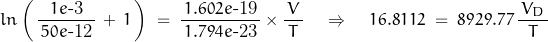 \begin{displaymath}ln \left( \, \frac{1e \text{-3}}{\, 50e \text{-12} \, } \, + \, 1\, \right) \; = \;  \frac{1.602e\text{-19}}{\, 1.794e\text{-23} \, } \times \frac{\, V \, }{T} \quad \Rightarrow \quad 16.8112 \; = \; 8929.77 \, \frac{\, V_D \, }{T}\end{displaymath}