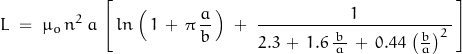 \begin{displaymath} L \; = \; \mu_o \, n^2 \, a \, \left[ \, ln\left(\, 1 \, + \, \pi \, \frac{a}{b} \, \right) \; + \; \dfrac{1}{2.3 \, + \, 1.6 \, \frac{\, b \, }{a} \, + \, 0.44 \, \left(\frac{b}{a}\right)^2 \, } \, \right] \end{displaymath}