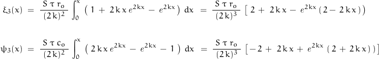 \begin{displaymath}\begin{align}\xi_3(x)\;&=\;\frac{\;S\;\tau\;r_o\;}{\,(2\,k)^2\,}\,\int_0^x \,\left(\,\,1\,+\,\,2\,k\,x\,\mathit{e}^{2kx}\,-\,\mathit{e}^{2kx}\,\right)\,dx\,\;=\;\frac{\;S\;\tau\;r_o\;}{\,(2\,k)^3\,}\,\left[\,\,2\,+\,\,2\,k\,x\,-\,\mathit{e}^{2kx}\,(\,2-\,2\,k\,x\,)\,\right)\,\right]\\\\\psi_3(x)\;&=\;\frac{\;S\;\tau\;c_o\;}{\,(2\,k)^2\,}\,\int_0^x \,\left(\,\,2\,k\,x\,\mathit{e}^{2kx}\,-\,\mathit{e}^{2kx}\,-\,1\,\,\right)\,dx\,\;=\;\frac{\;S\;\tau\;r_o\;}{\,(2\,k)^3\,}\,\left[\,-\,2\,+\,\,2\,k\,x\,+\,\mathit{e}^{2kx}\,\left(\,2\,+\,2\,k\,x\,)\,\right)\,\right]\end{align}\end{displaymath}