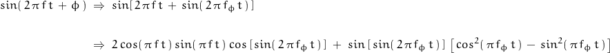 \begin{displaymath} \begin{align} sin(\, 2 \, \pi \, f \, t \, + \, \phi \, ) \; &\Rightarrow \; sin[\, 2 \, \pi \, f \, t \, + \, sin(\, 2 \, \pi \, f_{\phi} \, t \,) \, ] \\ \\ &\Rightarrow \; 2 \: cos(\, \pi \, f \, t \, ) \: sin( \, \pi \, f \, t \, ) \: cos \left[\, sin ( \,2 \, \pi \, f_{\phi} \, t \, ) \, \right] \; + \; sin \left[ \, sin ( \,2 \, \pi \, f_{\phi} \, t \, ) \, \right] \, \left[ \, cos^2 ( \, \pi \, f_{\phi} \, t \, ) \, - \, sin^2 ( \, \pi \, f_{\phi} \, t \, ) \, \right] \end{align} \end{displaymath}