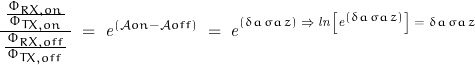 \begin{displaymath}\frac{\frac{\Phi_{RX,on}}{\,\Phi_{TX,on}\,}}{\,\frac{\Phi_{RX,off}}{\,\Phi_{TX,off}\,}\,}\;=\;\mathit{e}^{\left(\mathcal{A}on-\mathcal{A}off\right)}\;=\;\mathit{e}^\left(\delta a\,\sigma a\,z\right)\;\Rightarrow\;\mathit{ln}\left[\mathit{e}^\left(\delta a\,\sigma a\,z\right)\right]\;=\;\delta a\,\sigma a\,z\end{displaymath}