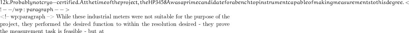12k. Probably not cryo-certified. At the time of the project, the HP3458A was a prime candidate for a benchtop instrument capable of making measurements to this degree. <!-- /wp:paragraph -->  <!-- wp:paragraph --> While these industrial meters were not suitable for the purpose of the project, they performed the desired function to within the resolution desired - they prove the measurement task is feasible - but at