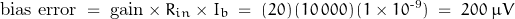 \begin{displaymath} \text{bias error} \; = \; \text{gain} \times R_{in} \times I_b \; = \; (20) \, (10\,000) \, (1\times10^{\text{-9}}) \; = \; 200 \; \mu V \end{displaymath}