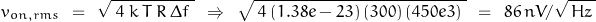 \begin{equation*}v_{on,rms} \:\: = \:\: \sqrt{\; 4 \: k \: T \: R \: \Delta f \;} \:\: \Rightarrow \:\: \sqrt{\; 4 \, (1.38e-23) \, (300) \, (450e3) \;}\:\: = \:\: 86 \, nV/\sqrt{\,Hz \,}\end{equation*}