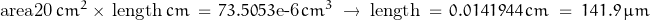 \begin{displaymath}\textnormal{area20}\,cm^2\times\,\textnormal{length}\,cm\,=\,73.5053\textnormal{e-6}\,cm^3\;\rightarrow\;\textnormal{length}\,=\,0.0141944\,cm\;=\;141.9\,\mu m\end{displaymath}