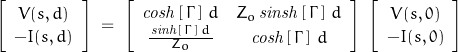 \begin{displaymath}\left[ \begin{array}{c}V(s,d) \\ -I(s,d) \end{array} \right]\;=\;\left[ \begin{array}{cc}\mathit{cosh}\left[\,\Gamma\,\right]\,d & Z_o\,\mathit{sinsh}\left[\,\Gamma\,\right]\,d \\ \frac{\,\mathit{sinh}\left[\,\Gamma\,\right]\,d\,}{Z_o} & \mathit{cosh}\left[\,\Gamma\,\right]\,d\end{array} \right]\;\left[ \begin{array}{c}V(s,0) \\ -I(s,0) \end{array} \right]\end{displaymath}