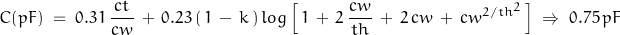 \begin{displaymath}C(pF) \; = \; 0.31 \, \frac{ct}{cw} \, + \, 0.23 \, (\, 1 \, - \, k \, ) \, log \left[ \, 1 \, + \, 2 \, \frac{cw}{th} \, + \, 2 \, cw \, + \, cw^{2/th^2} \, \right] \; \Rightarrow \; 0.75 \, pF\end{displaymath}