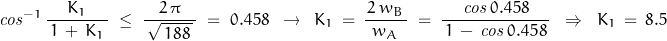 \begin{displaymath}\mathit{cos}^{-1}\,\dfrac{K_1}{\,1\,+\,K_1\,}\;\le\;\dfrac{2\,\pi}{\,\sqrt{\,188\,}\,}\;=\;0.458\;\;\rightarrow\;\;K_1\,=\,\frac{\,2\,w_B\,}{w_A}\;=\;\frac{\mathit{cos}\,0.458}{\,1\,-\,\mathit{cos}\,0.458\,}\;\;\Rightarrow\;\;K_1\,=\,8.5\end{displaymath}