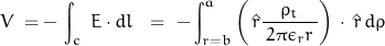 \begin{equation*}V \; = - \, \int_c \; E \cdot dl \; \, \, = \, \, - \int_{r=b}^{a} \left( \, \hat{r} \frac {\rho_t}{\, 2 \pi \epsilon_r r \,} \right) \, \cdot \, \hat{r}\, d \rho\;\end{equation*}