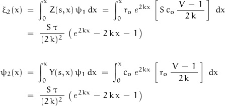 \begin{displaymath}\begin{align}\xi_2(x)\;&=\;\int_0^x Z(s,x)\,\psi_1\,d x\;=\;\int_0^x r_o\,\mathit{e}^{2kx}\,\left[\,S\,c_o\,\frac{\,V\,-\,1\,}{2\,k}\,\right]\,\,d x\\\;&=\;\frac{S\,\tau}{\,(2\,k)^2\,}\,\left(\,\mathit{e}^{2kx}\,-\,2\,k\,x\,-\,1\,\right)\\\\\psi_2(x)\;&=\;\int_0^x Y(s,x)\,\psi_1\,d x\;=\;\int_0^x c_o\,\mathit{e}^{2kx}\,\left[\,r_o\,\frac{\,V\,-\,1\,}{2\,k}\,\right]\,\,d x\\\;&=\;\frac{S\,\tau}{\,(2\,k)^2\,}\,\left(\,\mathit{e}^{2kx}\,-\,2\,k\,x\,-\,1\,\right)\end{align}\end{displaymath}