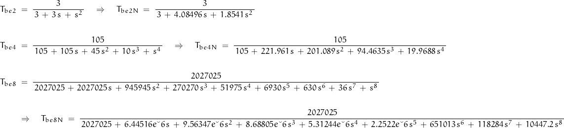 \begin{displaymath}\begin{align}T_{be2}\; &= \; \frac{3}{\, 3 \, + \, 3 \, s \, + \, s^2 \, } \quad \Rightarrow \quad T_{be2N}\; = \; \frac{3}{\, 3 \, + \, 4.08496 \, s \, + \, 1.8541 \,s^2 \, } \\\\T_{be4}\; &= \; \frac{105}{\, 105 \, + \, 105 \, s \, + \, 45 \, s^2 \, + \, 10 \, s^3 \, + \, s^4 \, } \quad \Rightarrow \quad T_{be4N} \; = \; \frac{105}{\, 105 \, + \, 221.961 \, s \, + \, 201.089 \, s^2 \, + \, 94.4635 \, s^3 \, + \, 19.9688 \, s^4 \, } \\\\T_{be8}\; &= \; \frac{2027025}{\, 2027025 \, + \, 2027025 \, s \, + \, 945945 \, s^2 \, + \, 270270 \, s^3 \, + \, 51975 \, s^4 \, + \, 6930 \, s^5 \, + \, 630 \, s^6 \, + \, 36 \, s^7 \, + \, s^8 \, } \\\\&\Rightarrow \quad T_{be8N}\; = \; \frac{2027025}{\, 2027025 \, + \, 6.44516e\textendash 6 \, s \, + \, 9.56347e\textendash 6 \, s^2 \, + \, 8.68805e\textendash 6 \, s^3 \, + \, 5.31244e\textendash 6 \, s^4 \, + \, 2.2522e\textendash 6 \, s^5 \, + \, 651013 \, s^6 \, + \, 118284 \, s^7 \, + \, 10447.2 \, s^8 \, }\end{align}\end{displaymath}