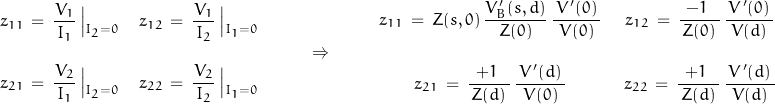 \begin{displaymath}\begin{array}{cc}z_{11}\,=\,\dfrac{V_1}{\,I_1\,}\left|_{_{I_2=0}} & z_{12}\,=\,\dfrac{V_1}{\,I_2\,}\left|_{_{I_1=0}} \\ \\z_{21}\,=\,\dfrac{V_2}{\,I_1\,}\left|_{_{I_2=0}} & z_{22}\,=\,\dfrac{V_2}{\,I_2\,}\left|_{_{I_1=0}}\end{array}\qquad\Rightarrow\qquad\begin{array}{cc}z_{11}\,=\,Z(s,0)\,\dfrac{V'_B(s,d)}{\,Z(0)\,}\,\dfrac{\,V'(0)\,}{\,V(0)\,}\; & \;z_{12}\,=\,\dfrac{-1\;}{\,Z(0)\,}\,\dfrac{\,V'(0)\,}{\,V(d)\,} \\ \\z_{21}\,=\,\dfrac{+1\;}{\,Z(d)\,}\,\dfrac{\,V'(d)\,}{\,V(0)\,}\; &\; z_{22}\,=\,\dfrac{+1\;}{\,Z(d)\,}\,\dfrac{\,V'(d)\,}{\,V(d)\,}\end{array}\end{displaymath}