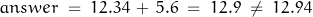 \begin{displaymath} answer \; = \; 12.34 \, + \, 5.6 \; = \; 12.9 \; \neq \; 12.94 \end{displaymath}