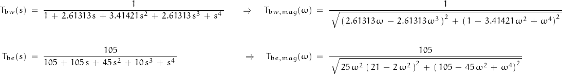 \begin{displaymath} \begin{align} T_{bw}(s) \; &= \; \frac{1}{1 \, + \, 2.61313 \, s \, + \, 3.41421 \, s^2 \, + \, 2.61313 \, s^3 \, + \, s^4 \, } \quad &\Rightarrow \quad T_{bw,mag}(\omega) \; &= \; \frac{1}{\, \sqrt{\, \left(\, 2.61313 \, \omega \, - \, 2.61313 \, \omega^3 \, \right)^2 \, + \, \left( \, 1 \, - \, 3.41421 \, \omega^2 \, + \, \omega^4 \right)^2 \, }} \\ \\ T_{be}(s) \; &= \; \frac{105}{105 \, + \, 105 \, s \, + \, 45 \, s^2 \, + \, 10 \, s^3 \, + \, s^4 \, } \quad &\Rightarrow \quad T_{be,mag}(\omega) \; &= \; \frac{105}{\, \sqrt{\, 25 \, \omega^2 \, \left(\, 21 \, - \, 2 \, \omega^2 \, \right)^2 \, + \, \left( \, 105 \, - \, 45 \, \omega^2 \, + \, \omega^4 \right)^2 \, }} \end{align} \end{displaymath}