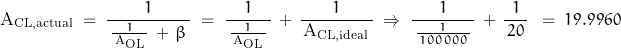 \begin{displaymath} \text{A}_{\text{CL,actual}} \; = \; \dfrac{1}{\, \frac{1}{\, \text{A}_{\text{OL}} \,} \, + \, \beta \, } \; = \; \dfrac{1}{\, \frac{1}{\, \text{A}_{\text{OL}} \,} \, } \, + \, \frac{1}{\, \text{A}_{\text{CL,ideal}} \, } \; \Rightarrow \; \dfrac{1}{\, \frac{1}{\, 100 \, 000 \,} \, } \, + \, \frac{1}{\, 20 \,} \, } \; = \; 19.9960 \end{displaymath}