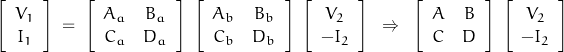 \begin{displaymath}\left[ \begin{array}{c}V_1 \\ I_1 \end{array} \right]\;=\;\left[ \begin{array}{cc}A_a & B_a \\ C_a & D_a\end{array} \right]\;\left[ \begin{array}{cc}A_b & B_b \\ C_b & D_b\end{array} \right]\;\left[ \begin{array}{c}V_2 \\ -I_2 \end{array} \right]\;\;\Rightarrow\;\;\left[ \begin{array}{cc}A & B \\ C & D\end{array} \right]\;\left[ \begin{array}{c}V_2 \\ -I_2 \end{array} \right]\end{displaymath}