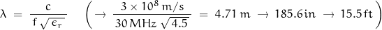 \begin{displaymath}\lambda \; = \; \frac{c}{\, f \, \sqrt{ \, \epsilon_r \, } \, } \quad \left( \, \rightarrow \, \frac{3 \times 10^8 \, m/s}{\, 30 \, MHz \; \sqrt{ \, 4.5 \, } \, } \; = \; 4.71 \; m \; \rightarrow \, 185.6 \, in \; \rightarrow \, 15.5 \, ft \, \right)\end{displaymath}