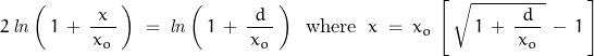 \begin{displaymath}2\,\mathit{ln}\left(\,1\,+\,\dfrac{x}{\,x_o\,}\,\right)\;=\;\mathit{ln}\left(\,1\,+\,\dfrac{d}{\,x_o\,}\,\right)\;\;\textnormal{where}\;\;x\;=\;x_o\,\left[\,\sqrt{\,1\,+\,\dfrac{d}{\,x_o\,}\,}\,-\,1\,\right]\end{displaymath}