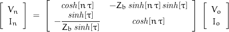 \begin{displaymath}\left[ \begin{array}{c}V_n \\ I_n\end{array} \right]\;=\;\left[ \begin{array}{cc}\mathit{cosh}[n\,\tau] & -Z_b\,\mathit{sinh}[n\,\tau]\,\mathit{sinh}[\tau] \\ -\dfrac{\mathit{sinh}[\tau]}{Z_b\,\mathit{sinh}[\tau]} & \mathit{cosh}[n\,\tau]\end{array} \right]\;\left[ \begin{array}{c}V_o \\ I_o \end{array} \right]\end{displaymath}