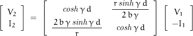 \begin{displaymath}\left[ \begin{array}{c}V_2 \\ I_2\end{array} \right]\;=\;\left[ \begin{array}{cc}\mathit{cosh}\,\gamma\,d & \dfrac{\,r\,\mathit{sinh}\,\gamma\,d\,}{2\,b\,\gamma} \\ \dfrac{\,2\,b\,\gamma\,\mathit{sinh}\,\gamma\,d\,}{r} & \mathit{cosh}\,\gamma\,d\end{array} \right]\;\left[ \begin{array}{c}V_1 \\ -I_1 \end{array} \right]\end{displaymath}