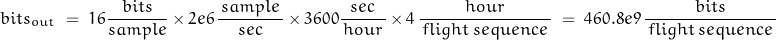 \begin{displaymath}bits_{out}\;=\; 16 \dfrac{\, bits\,}{sample} \, \times \,  2e6 \, \dfrac{\, sample\,}{sec} \, \times \, 3600 \dfrac{sec}{\,hour\,} \, \times \, 4 \, \dfrac{\, hour\,}{\, flight\,sequence\,}\;=\; 460.8e9 \, \dfrac{\, bits\,}{\, flight\,sequence\,}\end{displaymath}