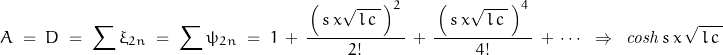 \begin{displaymath}A\;=\;D\;=\;\sum \xi_{2n}\;=\;\sum \psi_{2n}\;=\;1\,+\,\frac{\,\left(\,s\,x\sqrt{\,l\,c\,}\,\right)^2\,}{2!}\,+\,\frac{\,\left(\,s\,x\sqrt{\,l\,c\,}\,\right)^4\,}{4!}\,+\, \cdots\;\;\Rightarrow\;\;\mathit{cosh}\,s\,x\,\sqrt{\,l\,c\,}\\\end{displaymath}