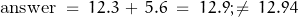 \begin{displaymath} \text{answer} \; = \; 12.3 \, + \, 5.6 \; = \; 12.9 ; \neq \; 12.94 \end{displaymath}